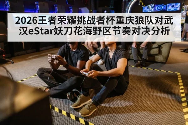 2026王者荣耀挑战者杯重庆狼队对武汉eStar妖刀花海野区节奏对决分析