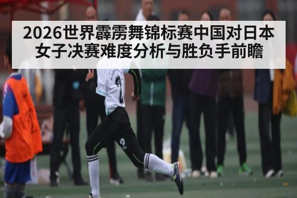 2026世界霹雳舞锦标赛中国对日本女子决赛难度分析与胜负手前瞻
